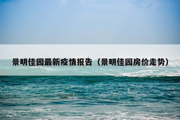 景明佳园最新疫情报告（景明佳园房价走势）